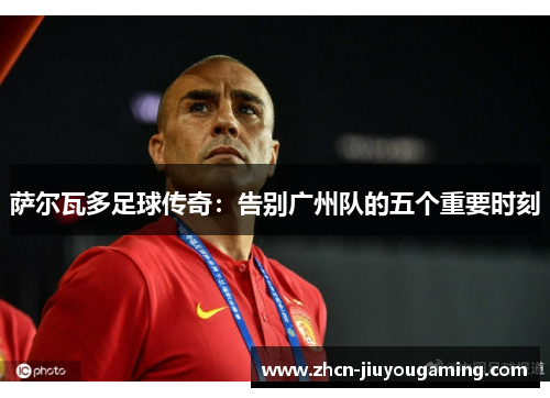 萨尔瓦多足球传奇：告别广州队的五个重要时刻