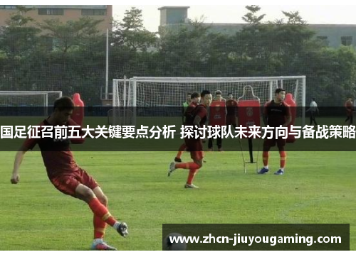 国足征召前五大关键要点分析 探讨球队未来方向与备战策略